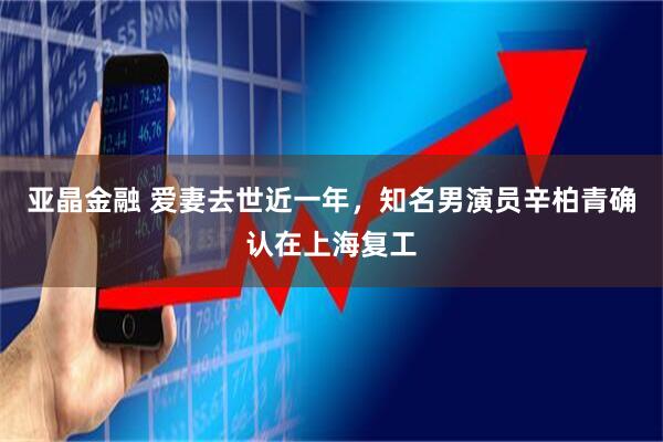 亚晶金融 爱妻去世近一年，知名男演员辛柏青确认在上海复工