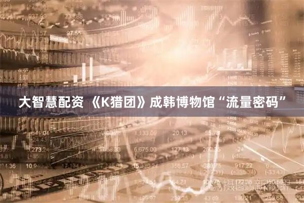 大智慧配资 《K猎团》成韩博物馆“流量密码”