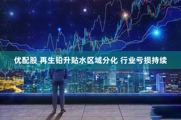 优配股 再生铅升贴水区域分化 行业亏损持续