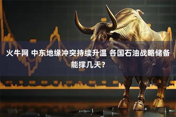 火牛网 中东地缘冲突持续升温 各国石油战略储备能撑几天？