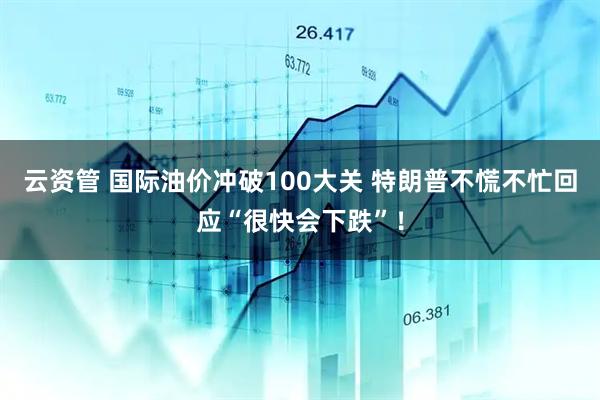 云资管 国际油价冲破100大关 特朗普不慌不忙回应“很快会下跌”！