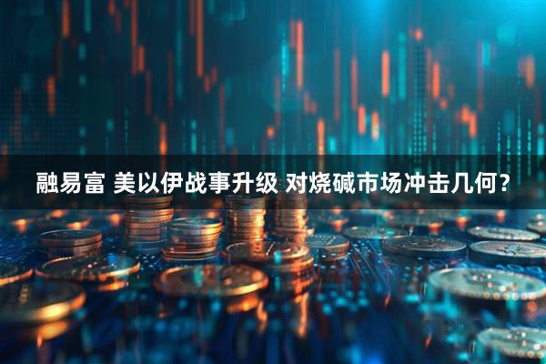 融易富 美以伊战事升级 对烧碱市场冲击几何？