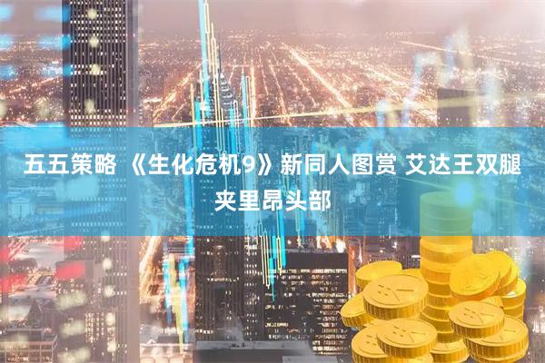 五五策略 《生化危机9》新同人图赏 艾达王双腿夹里昂头部