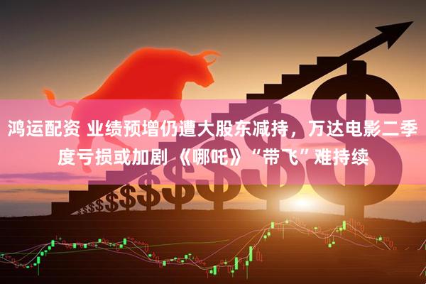 鸿运配资 业绩预增仍遭大股东减持，万达电影二季度亏损或加剧 《哪吒》“带飞”难持续