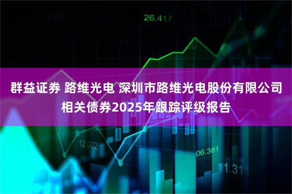 群益证券 路维光电 深圳市路维光电股份有限公司相关债券2025年跟踪评级报告