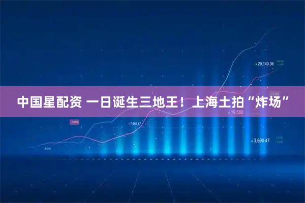 中国星配资 一日诞生三地王！上海土拍“炸场”