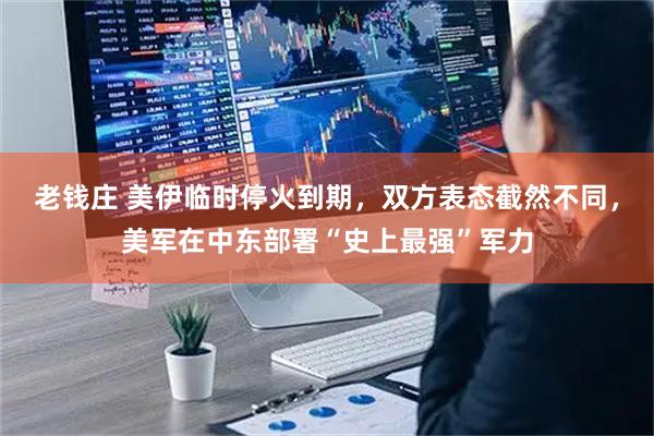 老钱庄 美伊临时停火到期，双方表态截然不同，美军在中东部署“史上最强”军力