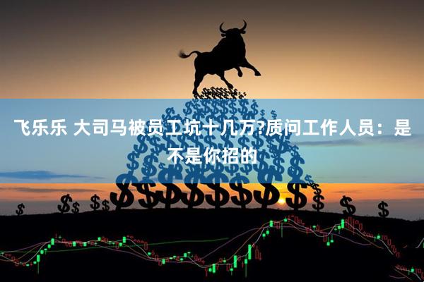飞乐乐 大司马被员工坑十几万?质问工作人员：是不是你招的