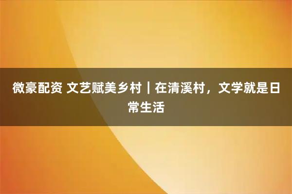 微豪配资 文艺赋美乡村｜在清溪村，文学就是日常生活
