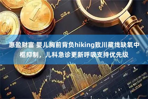 惠盈财富 婴儿胸前背负hiking致川藏线缺氧中枢抑制，儿科急诊更新呼吸支持优先级