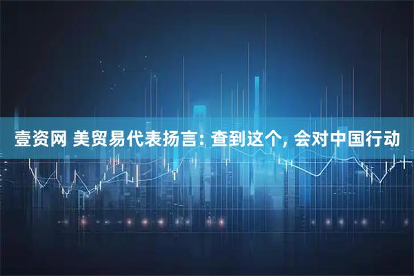 壹资网 美贸易代表扬言: 查到这个, 会对中国行动