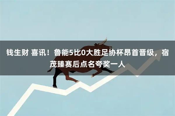 钱生财 喜讯！鲁能5比0大胜足协杯昂首晋级，宿茂臻赛后点名夸奖一人
