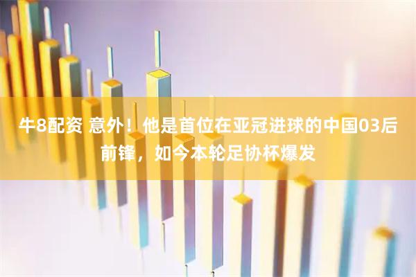 牛8配资 意外！他是首位在亚冠进球的中国03后前锋，如今本轮足协杯爆发