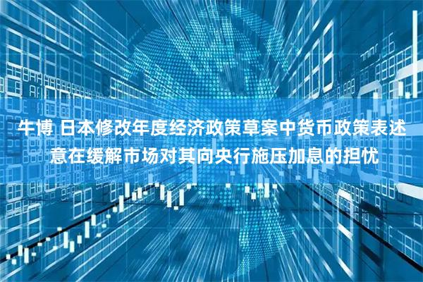 牛博 日本修改年度经济政策草案中货币政策表述 意在缓解市场对其向央行施压加息的担忧
