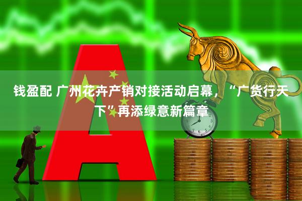 钱盈配 广州花卉产销对接活动启幕，“广货行天下”再添绿意新篇章