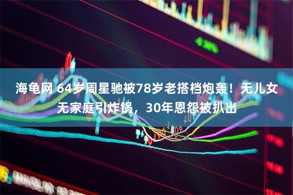 海龟网 64岁周星驰被78岁老搭档炮轰！无儿女无家庭引炸锅，30年恩怨被扒出
